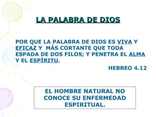 LA PALABRA DE DIOSLA PALABRA DE DIOS
POR QUE LA PALABRA DE DIOS ES VIVA Y
EFICAZ Y MÁS CORTANTE QUE TODA
ESPADA DE DOS FILOS; Y PENETRA EL ALMA
Y EL ESPÍRITU.
HEBREO 4.12
EL HOMBRE NATURAL NO
CONOCE SU ENFERMEDAD
ESPIRITUAL.
 