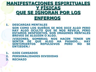 MANIFESTACIONES ESPIRITUALESMANIFESTACIONES ESPIRITUALES
Y FÍSICASY FÍSICAS
QUE SE IGNORAN POR LOSQUE SE IGNORAN POR LOS
ENFERMOSENFERMOS
1. DESCARGAS MENTALES
SON COMO LOS SUEÑOS SE NOS DICE ALGO PERO
HAY ALGO OCULTO QUE SE NOS REVELA, PERO
ESTAMOS DESPIERTOS, SON IMÁGENES MENTALES
BREVES DE ALGUIEN O ALGO.
¡VISIONES, SOMBRAS; NOS HACEN TENER UN
SENTIR DE QUE ALGO HA PASADO… HAY
SENTIMIENTOS REPULSIVOS PERO NO SE
ENTIEDEN.!
1. OJOS CANSADOS
2. PERSONALIDADES DIVIDIDAS
3. RECHAZO
 