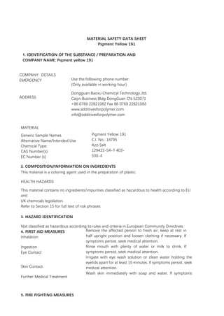 MATERIAL SAFETY DATA SHEET
Pigment Yellow 191
1. IDENTIFICATION OF THE SUBSTANCE / PREPARATION AND
COMPANY NAME: Pigment yellow 191
COMPANY DETAILS
EMERGENCY
ADDRESS
Use the following phone number:
(Only available in working hour)
Dongguan Baoxu Chemical Technology.,ltd.
Caijin Business Bldg DongGuan CN 523071
+86 0769 22821082 Fax 86 0769 22821083
www.additivesforpolymer.com
info@additivesforpolymer.com
MATERIAL
Generic Sample Names
Alternative Name/Intended Use
Chemical Type:
CAS Number(s)
EC Number (s)
Pigment Yellow 191
C.I. No.: 18795
Azo Salt
129423-54-7 403-
530-4
2. COMPOSITION/INFORMATION ON INGREDIENTS
This material is a coloring agent used in the preparation of plastic.
HEALTH HAZARDS
This material contains no ingredients/impurities classified as hazardous to health according to EU
and
UK chemicals legislation.
Refer to Section 15 for full text of risk phrases
3. HAZARD IDENTIFICATION
Not classified as hazardous according to rules and criteria in European Community Directives
4. FIRST AID MEASURES
Inhalation
Ingestion
Eye Contact
Skin Contact
Further Medical Treatment
5. FIRE FIGHTING MEASURES
MSDS Total Page 5 Edition 2013-
04
Remove the affected person to fresh air, keep at rest in
half upright position and loosen clothing if necessary. If
symptoms persist, seek medical attention.
Rinse mouth with plenty of water or milk to drink. If
symptoms persist, seek medical attention.
Irrigate with eye wash solution or clean water holding the
eyelids apart for at least 15 minutes. If symptoms persist, seek
medical attention.
Wash skin immediately with soap and water. If symptoms
persist, seek medical attention.
None Known
 