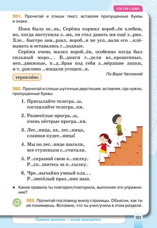 Грамоте учиться — всегда пригодится. 101
СОСТАВ СЛОВА
201. Прочитай и спиши текст, вставляя пропущенные буквы
и знаки.
Пока была ос..нь, Серёжа кормил вороб..ёв хлебом,
но, когда наступила з..ма, он стал давать им ещё з..рно.
Хле.. быстро зам..рзал, вороб..и не усп..вали его ..клё-
вывать и оставались г..лодные.
Серёжа очень жалел вороб..ёв, особенно когда был
сильный моро.. . Б..дняги с..дели вз..ерошенные,
неп..движные, п..д..брав под себя з..мёрзшие лапки,
и т..рпеливо ..жидали угощен..я.
По Вере Чаплиной
202. Прочитай и спиши шуточные двустишия, вставляя, где нужно,
пропущенные буквы.
1.	Присылайте телегра..ы,
составляйте телегра..ки.
2.	Развесёлые програ..ы,
очень пёстрые програ..ки.
3.	Лес..ница, ах, лес..ница,
славная кудес..ница!
4.	Мы по лес..нице шагали,
все ступеньки с..считали.
5.	Р..скрывай свою к..пилку.
Р..сп..шитесь за п..сылку.
6.	Чре..вычайно умный кла.. .
Р..звесёлый праз..ник наш.
	Какие правила ты повторил/повторила, выполняя это упражне-
ние?
203. Прочитай пословицу внизу страницы. Объясни, как ты
её понимаешь. Вспомни, что ты учил/учила в этом разделе.
терпеливо
 