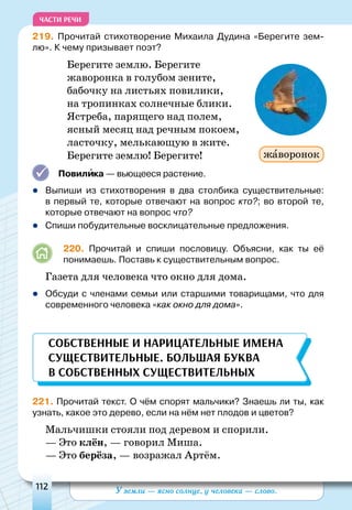 У земли — ясно солнце, у человека — слово.112
ЧАСТИ РЕЧИ
219. Прочитай стихотворение Михаила Дудина «Берегите зем-
лю». К чему призывает поэт?
Берегите землю. Берегите
жаворонка в голубом зените,
бабочку на листьях повилики,
на тропинках солнечные блики.
Ястреба, парящего над полем,
ясный месяц над речным покоем,
ласточку, мелькающую в жите.
Берегите землю! Берегите!
Повилика — вьющееся растение.
	Выпиши из стихотворения в два столбика существительные:
в первый те, которые отвечают на вопрос кто?; во второй те,
которые отвечают на вопрос что?
	Спиши побудительные восклицательные предложения.
220. Прочитай и спиши пословицу. Объясни, как ты её
понимаешь. Поставь к существительным вопрос.
Газета для человека что окно для дома.
	Обсуди с членами семьи или старшими товарищами, что для
современного человека «как окно для дома».
Собственные и нарицательные имена
существительные. Большая буква
в собственных существительных
221. Прочитай текст. О чём спорят мальчики? Знаешь ли ты, как
узнать, какое это дерево, если на нём нет плодов и цветов?
Мальчишки стояли под деревом и спорили.
— Это клён, — говорил Миша.
— Это берёза, — возражал Артём.
жаворонок
 