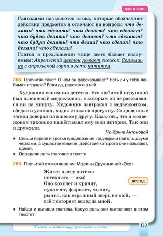 У земли — ясно солнце, у человека — слово. 133
ЧАСТИ РЕЧИ
глаголами называются слова, которые обозначают
действия предметов и отвечают на вопросы что де-
лать? что сделать? что делает? что сделает?
что будет делать? что делают? что сделают?
что будут делать? что делал? что сделал? что
делали? что сделали?
Глагол в предложении чаще всего бывает сказу-
емым: Апрельский цветок ломает снежок. Солныш-
ко с апрельской горки в лето катится.
268. Прочитай текст. О чём он рассказывает? Есть ли у тебя лю-
бимая игрушка? Если да, расскажи о ней.
Художник вспомнил детство. Его любимой игрушкой
был плюшевый медвежонок, с которым он не расставал-
ся ни на минуту. Художник завтракал с медвежонком,
обедал и ужинал, ходил с ним на прогулку. Сокровенные
тайны доверял плюшевому другу. Казалось, что и медве-
жонок тихонько нашёптывал ему свои истории. Так они
и дружили.
По Ирине Антоновой
	Спиши первое и третье предложения, подчеркни глаголы двумя
чертами, а существительное, действие которого они называют,
одной.
	Определи роль глаголов в тексте.
269. Прочитай стихотворение Марины Дружининой «Эхо».
Живёт в лесу потеха:
потеха эта — эхо!
Оно хохочет и кричит,
кудахчет, фыркает, мычит,
рычит, как страшный зверь ночной, —
всё повторяет вслед за мной.
	Найди и выпиши глаголы. Какую роль они выполняют в этом
тексте?
вслед
 
