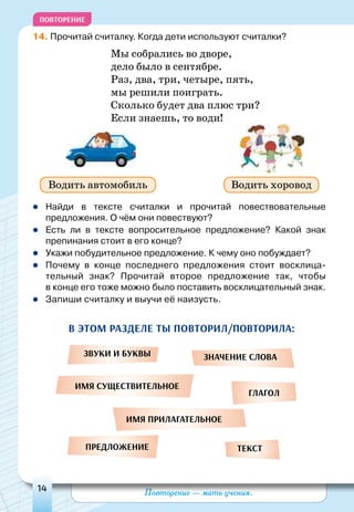 Повторение — мать учения.14
Повторение
14. Прочитай считалку. Когда дети используют считалки?
Мы собрались во дворе,
дело было в сентябре.
Раз, два, три, четыре, пять,
мы решили поиграть.
Сколько будет два плюс три?
Если знаешь, то води!
	Найди в тексте считалки и прочитай повествовательные
предложения. О чём они повествуют?
	Есть ли в тексте вопросительное предложение? Какой знак
препинания стоит в его конце?
	Укажи побудительное предложение. К чему оно побуждает?
	Почему в конце последнего предложения стоит восклица-
тельный знак? Прочитай второе предложение так, чтобы
в конце его тоже можно было поставить восклицательный знак.
	Запиши считалку и выучи её наизусть.
Водить автомобиль Водить хоровод
звуки и буквы
имя существительное
имя прилагательное
предложение
значение слова
глагол
текст
В этом разделе ты повторил/повторила:
 
