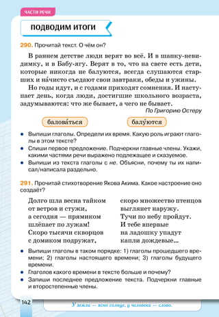 У земли — ясно солнце, у человека — слово.142
ЧАСТИ РЕЧИ
290. Прочитай текст. О чём он?
В раннем детстве люди верят во всё. И в шапку-неви-
димку, и в бабу-ягу. Верят в то, что на свете есть дети,
которые никогда не балуются, всегда слушаются стар-
ших и начисто съедают свои завтраки, обеды и ужины.
Но годы идут, и с годами приходят сомнения. И насту-
пает день, когда люди, достигшие школьного возраста,
задумываются: что же бывает, а чего не бывает.
По Григорию Остеру
	Выпиши глаголы. Определи их время. Какую роль играют глаго-
лы в этом тексте?
	Спиши первое предложение. Подчеркни главные члены. Укажи,
какими частями речи выражено подлежащее и сказуемое.
	Выпиши из текста глаголы с не. Объясни, почему ты их напи-
сал/написала раздельно.
291. Прочитай стихотворение Якова Акима. Какое настроение оно
создаёт?
Долго шла весна тайком
от ветров и стужи,
а сегодня — прямиком
шлёпает по лужам!
Скоро тысячи скворцов
с домиком подружат,
скоро множество птенцов
выглянет наружу.
Тучи пo небу пройдут.
И тебе впервые
на ладошку упадут
капли дождевые…
	Выпиши глаголы в таком порядке: 1) глаголы прошедшего вре-
мени; 2) глаголы настоящего времени; 3) глаголы будущего
времени.
	Глаголов какого времени в тексте больше и почему?
	Запиши последнее предложение текста. Подчеркни главные
и второстепенные члены.
Подводим итоги
баловаться балуются
 