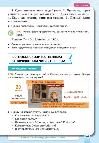 У земли — ясно солнце, у человека — слово. 145
ЧАСТИ РЕЧИ
1. Одна книга тысячи людей учит. 2. Лучше один раз
увидеть, чем сто раз услышать. 3. Два сапога  — пара.
4. Семь раз отмерь, один раз отрежь. 5. Первый блин
всегда комом.
	Спиши пословицы. Подчеркни числительные.
297. Расшифруй предложение, заменив числа числитель-
ными.
Вскоре 7я 40 о5 сядет за 100л.
	Запиши расшифрованное предложение.
	Зашифруй слова чистота, сестрица, осетрина, стон.
Вопросы к количественным
и порядковым числительным
Исследуем медиа
298. Рассмотри афишу с сайта Киевского театра кукол. Какую
информацию она содержит?
Марійка і ведмідь
Зворушлива історія про справжню дружбу.
За мотивами відомої народної казки.
купити квитки
Мова — українська
В. Швембергер
15:00
велика зала
30квітня
3+ тривалість40хв
	Найди на афише ответы на данные вопросы.
	Как называется спектакль?
	Кто автор пьесы?
	На каком языке будет идти спектакль? О чём он?
	Какого числа будет это событие?
	В котором часу начнётся действие?
 