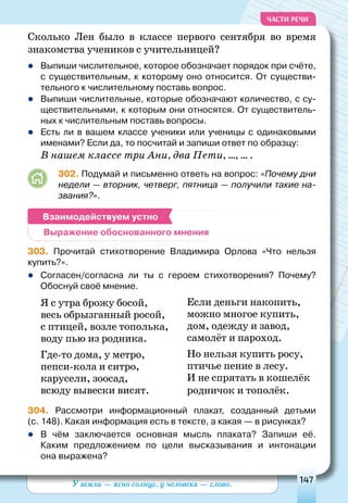 У земли — ясно солнце, у человека — слово. 147
ЧАСТИ РЕЧИ
Сколько Лен было в классе первого сентября во время
знакомства учеников с учительницей?
	Выпиши числительное, которое обозначает порядок при счёте,
с существительным, к которому оно относится. От существи-
тельного к числительному поставь вопрос.
	Выпиши числительные, которые обозначают количество, с су-
ществительными, к которым они относятся. От существитель-
ных к числительным поставь вопросы.
	Есть ли в вашем классе ученики или ученицы с одинаковыми
именами? Если да, то посчитай и запиши ответ по образцу:
В нашем классе три Ани, два Пети, …, … .
302. Подумай и письменно ответь на вопрос: «Почему дни
недели — вторник, четверг, пятница — получили такие на-
звания?».
303. Прочитай стихотворение Владимира Орлова «Что нельзя
купить?».
zz Согласен/согласна ли ты с героем стихотворения? Почему?
Обоснуй своё мнение.
Я с утра брожу босой,
весь обрызганный росой,
с птицей, возле тополька,
воду пью из родника.
Где-то дома, у метро,
пепси-кола и ситро,
карусели, зоосад,
всюду вывески висят.
Если деньги накопить,
можно многое купить,
дом, одежду и завод,
самолёт и пароход.
Но нельзя купить росу,
птичье пение в лесу.
И не спрятать в кошелёк
родничок и тополёк.
304. Рассмотри информационный плакат, созданный детьми
(с. 148). Какая информация есть в тексте, а какая — в рисунках?
	В чём заключается основная мысль плаката? Запиши её.
Каким предложением по цели высказывания и интонации
она выражена?
Выражение обоснованного мнения
Взаимодействуем устно
 