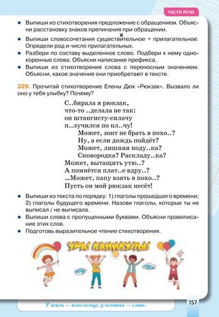 У земли — ясно солнце, у человека — слово. 157
ЧАСТИ РЕЧИ
	Выпиши из стихотворения предложение с обращением. Объяс-
ни расстановку знаков препинания при обращении.
	Выпиши словосочетания существительное + прилагательное.
Определи род и число прилагательных.
	Разбери по составу выделенное слово. Подбери к нему одно-
коренные слова. Объясни написание префикса.
	Выпиши из стихотворения слова с переносным значением.
Объясни, какое значение они приобретают в тексте.
329. Прочитай стихотворение Елены Дюк «Рюкзак». Вызвало ли
оно у тебя улыбку? Почему?
С..бирала я рюкзак,
что-то ..делала не так:
он штангисту-силачу
п..лучился по пл..чу!
Может, зонт не брать в похо..?
Ну, а если дождь пойдёт?
Может, лишняя поду..ка?
Сковородка? Раскладу..ка?
Может, вытащить утю..?
А помнётся плат..е вдру..?
…Может, папу взять в похо..?
Пусть он мой рюкзак несёт!
	Выпиши из текста по порядку: 1) глаголы прошедшего времени;
2) глаголы будущего времени. Назови глаголы, которые ты не
выписал / не выписала.
	Выпиши слова с пропущенными буквами. Объясни правописа-
ние этих слов.
	Подготовь выразительное чтение стихотворения.
 