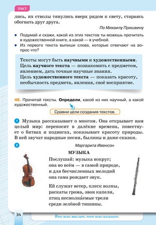 Кто ясно мыслит, тот ясно излагает.34
ТЕКСТ
лись, их стволы тянулись вверх рядом к свету, стараясь
обогнать друг друга.
По Михаилу Пришвину
	Подумай и скажи, какой из этих текстов ты можешь прочитать
в художественной книге, а какой — в учебной.
	Из первого текста выпиши слова, которые отвечают на во-
прос что?
Тексты могут быть научными и художественными.
Цель научного текста — познакомить с предметом,
явлением, дать точные научные знания.
Цель художественного текста — показать красоту,
необычность предмета, явления, своё восприятие.
48. Прочитай тексты. Определи, какой из них научный, а какой
художественный.
Музыка рассказывает о многом. Она открывает нам
целый мир: переносит в далёкие времена, повеству-
ет о битвах и подвигах, показывает красоту природы.
В ней звучат народные песни, былины и даже сказки.
					Маргарита Ивенсон
Музыка
Послушай: музыка вокруг;
она во всём — в самой природе,
и для бесчисленных мелодий
она сама рождает звук.
Ей служат ветер, плеск волны,
раскаты грома, звон капели,
птиц несмолкаемые трели
среди зелёной тишины.
Сравни цели создания текстов.
1
2
 