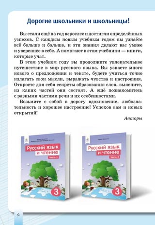 4
Вы стали ещё на год взрослее и достигли определённых
успехов. С каждым новым учебным годом вы узнаёте
всё больше и больше, и эти знания делают вас умнее
и увереннее в себе. А помогают в этом учебники — книги,
которые учат.
В этом учебном году вы продолжите увлекательное
путешествие в мир русского языка. Вы узнаете много
нового о предложении и тексте, будете учиться точно
излагать свои мысли, выражать чувства и настроения.
Откроете для себя секреты образования слов, выясните,
из каких частей они состоят. А ещё познакомитесь
с разными частями речи и их особенностями.
Возьмите с собой в дорогу вдохновение, любозна-
тельность и хорошее настроение! Успехов вам и новых
открытий!
Авторы
Дорогие школьники и школьницы!
 