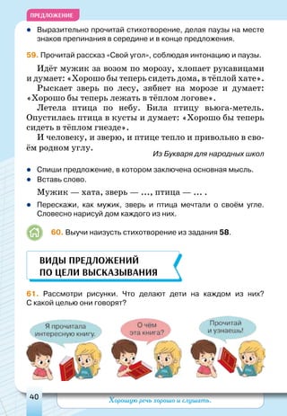 Хорошую речь хорошо и слушать.40
ПРЕДЛОЖЕНИЕ
zz Выразительно прочитай стихотворение, делая паузы на месте
знаков препинания в середине и в конце предложения.
59. Прочитай рассказ «Свой угол», соблюдая интонацию и паузы.
Идёт мужик за возом по морозу, хлопает рукавицами
и думает: «Хорошо бы теперь сидеть дома, в тёплой хате».
Рыскает зверь по лесу, зябнет на морозе и думает:
«Хорошо бы теперь лежать в тёплом логове».
Летела птица по небу. Била птицу вьюга-метель.
Опус­тилась птица в кусты и думает: «Хорошо бы теперь
сидеть в тёплом гнезде».
И человеку, и зверю, и птице тепло и привольно в сво-
ём родном углу.			
Из Букваря для народных школ
zz Спиши предложение, в котором заключена основная мысль.
zz Вставь слово.
Мужик — хата, зверь — ..., птица — ... .
zz Перескажи, как мужик, зверь и птица мечтали о своём угле.
Словесно нарисуй дом каждого из них.
	 60. Выучи наизусть стихотворение из задания 58.
61. Рассмотри рисунки. Что делают дети на каждом из них?
С какой целью они говорят?
Виды предложений
по цели высказывания
 