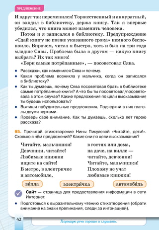 Хорошую речь хорошо и слушать.42
ПРЕДЛОЖЕНИЕ
И вдруг так переменился! Торжественный и аккуратный,
он входил в библиотеку, держа книгу. Так я впервые
убедился, что книга может изменить человека.
Потом и я записался в библиотеку. Предупреждение
«Сдай книгу не позже указанного срока» немного беспо-
коило. Впрочем, читал я быстро, хоть и был на три года
младше Сявы. Проблема была в другом — какую книгу
выбрать? Их так много!
«Бери самые потрёпанные», — посоветовал Сява.
zz Расскажи, как изменился Сява и почему.
zz Какая проблема возникла у мальчика, когда он записался
в библиотеку?
zz Как ты думаешь, почему Сява посоветовал брать в библиотеке
самые потрёпанные книги? А что бы ты посоветовал/посовето-
вала в этом случае? Какие предложения по цели высказывания
ты будешь использовать?
zz Выпиши побудительные предложения. Подчеркни в них глаго-
лы двумя чертами.
zz Проверь своё внимание. Как ты думаешь, сколько лет герою
рассказа?
65. Прочитай стихотворение Нины Пикулевой «Читайте, дети!».
Сколько в нём предложений? Какие они по цели высказывания?
Читайте, мальчишки!
Девчонки, читайте!
Любимые книжки
ищите на сайте!
В метро, в электричке
и автомобиле,
в гостях или дома,
на даче, на вилле —
читайте, девчонки!
Читайте, мальчишки!
Плохому не учат
любимые книжки!
Сайт — страница для предоставления информации в сети
Интернет.
zz Подготовься к выразительному чтению стихотворения (обрати
внимание на знаки препинания, следи за интонацией).
электричка автомобильвилла
 