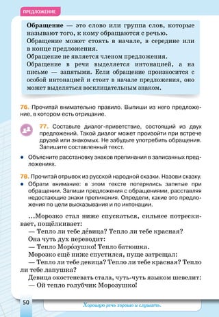 Хорошую речь хорошо и слушать.50
ПРЕДЛОЖЕНИЕ
Обращение — это слово или группа слов, которые
называют того, к кому обращаются с речью.
Обращение может стоять в начале, в середине или
в конце предложения.
Обращение не является членом предложения.
Обращение в речи выделяется интонацией, а на
письме  — запятыми. Если обращение произносится с
особой интонацией и стоит в начале предложения, оно
может выделяться восклицательным знаком.
76. Прочитай внимательно правило. Выпиши из него предложе-
ние, в котором есть отрицание.
77. Составьте диалог-приветствие, состоящий из двух
предложений. Такой диалог может произойти при встрече
друзей или знакомых. Не забудьте употребить обращения.
Запишите составленный текст.
zz Объясните расстановку знаков препинания в записанных пред-
ложениях.
78. Прочитай отрывок из русской народной сказки. Назови сказку.
zz Обрати внимание: в этом тексте потерялись запятые при
обращении. Запиши предложения с обращениями, расставляя
недостающие знаки препинания. Определи, какие это предло-
жения по цели высказывания и по интонации.
...Морозко стал ниже спускаться, сильнее потрески-
вает, пощёлкивает:
— Тепло ли тебе девица? Тепло ли тебе красная?
Она чуть дух переводит:
— Тепло Морозушко! Тепло батюшка.
Морозко ещё ниже спустился, пуще затрещал:
— Тепло ли тебе девица? Тепло ли тебе красная? Тепло
ли тебе лапушка?
Девица окостеневать стала, чуть-чуть языком шевелит:
— Ой тепло голубчик Морозушко!
 