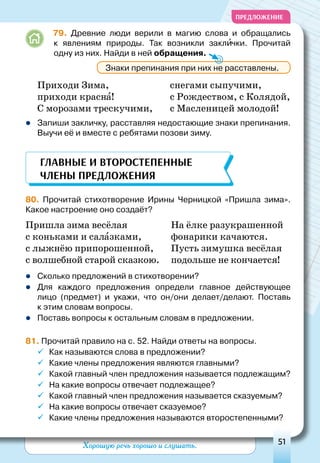 Хорошую речь хорошо и слушать. 51
ПРЕДЛОЖЕНИЕ
	79. Древние люди верили в магию слова и обращались
к  явлениям природы. Так возникли заклички. Прочитай
одну из них. Найди в ней обращения.
Приходи Зима,
приходи красна!
С морозами трескучими,
снегами сыпучими,
с Рождеством, с Колядой,
с Масленицей молодой!
zz Запиши закличку, расставляя недостающие знаки препинания.
Выучи её и вместе с ребятами позови зиму.
80. Прочитай стихотворение Ирины Черницкой «Пришла зима».
Какое настроение оно создаёт?
Пришла зима весёлая 	 На ёлке разукрашенной
с коньками и салазками, 	 фонарики качаются.
с лыжнёю припорошенной, 	 Пусть зимушка весёлая
с волшебной старой сказкою.	 подольше не кончается!
zz Сколько предложений в стихотворении?
zz Для каждого предложения определи главное действующее
лицо (предмет) и укажи, что он/они делает/делают. Поставь
к этим словам вопросы.
zz Поставь вопросы к остальным словам в предложении.
81. Прочитай правило на с. 52. Найди ответы на вопросы.
ü	Как называются слова в предложении?
ü	Какие члены предложения являются главными?
ü	Какой главный член предложения называется подлежащим?
ü	На какие вопросы отвечает подлежащее?
ü	Какой главный член предложения называется сказуемым?
ü	На какие вопросы отвечает сказуемое?
ü	Какие члены предложения называются второстепенными?
Знаки препинания при них не расставлены.
Главные и второстепенные
члены предложения
 