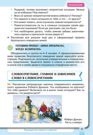 Хорошую речь хорошо и слушать. 55
ПРЕДЛОЖЕНИЕ
ü	Подумай, почему возникают неприятные ситуации. Можно
ли их избежать? Как именно?
ü	Всех ли зимних неприятностей можно избежать? Почему?
ü	Что зависит в таких ситуациях от тебя, а что — от других?
ü	Кто может помочь, если случилась зимняя неприятность?
ü	Помогал/помогала ли ты в сложных ситуациях своим дру-
зьям или знакомым? Если да, расскажи, как это было.
ü	Что необходимо делать, чтобы зимние забавы заканчива-
лись хорошо и приносили только радость?
zz Рассмотри все рисунки ещё раз и сформулируй правила
безопасного поведения зимой.
Готовим проект «Зима прекрасна,
когда безопасна»
Объединитесь в группы по 4–5 человек. К сформулированным
вами правилам безопасного поведения зимой нарисуйте иллю-
страции. Подпишите их, используя утвердительные и отрицатель-
ные предложения. Защитите проект в классе и разместите его
в школе или в своём дворе в специально отведённом месте.
86. Рассмотри репродукцию картины современного американ-
ского художника Роберта Дункана. Что изображено на картине?
Что тебя удивило? Возможна ли в жизни такая ситуация? Как ты
думаешь, что увидели дети?
Словосочетание. Главное и зависимое
слово в словосочетаниИ
Роберт Дункан.
Гость с севера
 