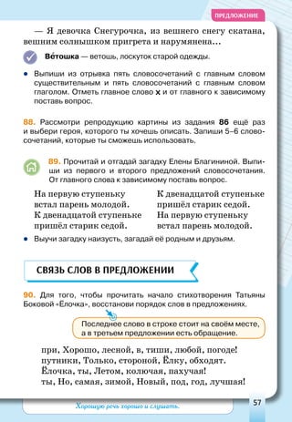 Хорошую речь хорошо и слушать. 57
ПРЕДЛОЖЕНИЕ
— Я девочка Снегурочка, из вешнего снегу скатана,
вешним солнышком пригрета и нарумянена...
Ветошка — ветошь, лоскуток старой одежды.
zz Выпиши из отрывка пять словосочетаний с главным словом
существительным и пять словосочетаний с главным словом
глаго­лом. Отметь главное слово и от главного к зависимому
поставь вопрос.
88. Рассмотри репродукцию картины из задания 86 ещё раз
и выбери героя, которого ты хочешь описать. Запиши 5–6 слово-
сочетаний, которые ты сможешь использовать.
	 89. Прочитай и отгадай загадку Елены Благининой. Выпи-
ши из первого и второго предложений словосочетания.
От главного слова к зависимому поставь вопрос.
На первую ступеньку
встал парень молодой.
К двенадцатой ступеньке
пришёл старик седой.
К двенадцатой ступеньке
пришёл старик седой.
На первую ступеньку
встал парень молодой.
zz Выучи загадку наизусть, загадай её родным и друзьям.
90. Для того, чтобы прочитать начало стихотворения Татьяны
Боковой «Ёлочка», восстанови порядок слов в предложениях.
при, Хорошо, лесной, в, тиши, любой, погоде!
путники, Только, стороной, ёлку, обходят.
Ёлочка, ты, Летом, колючая, пахучая!
ты, Но, самая, зимой, Новый, под, год, лучшая!
Связь слов в предложении
Последнее слово в строке стоит на своём месте,
а в третьем предложении есть обращение.
 