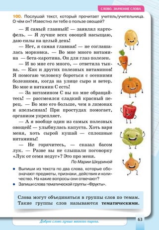 Доброе слово лучше мягкого пирога. 63
СЛОВО. Значение слова
100. Послушай текст, который прочитает учитель/учительница.
О чём он? Известно ли тебе о пользе овощей?
— Я самый главный! — заявлял карто-
фель. — Я лучше всех овощей насыщаю,
даю силы на целый день!
— Нет, я самая главная! — не соглаша-
лась морковка.  — Во мне много витами-
на  — бета-каротина. Он для глаз полезен. 
— И во мне его много, — ответила тык-
ва. — Как и других полезных витаминов!
Я помогаю человеку бороться с осенними
болезнями, когда на улице сыро и ветер.
Во мне и витамин С есть!
— За витамином С вы ко мне обращай-
тесь!  — рассмеялся сладкий красный пе-
рец.  — Во мне его больше, чем в лимонах
и апельсинах! При простудах помогает,
организм укрепляет.
— А я вообще один из самых полезных
овощей! — улыбнулась капуста. Хоть вари
меня, хоть сырой кушай  — сплошные
витамины!
— Не горячитесь, — сказал басом
лук.  — Разве вы не слышали поговорку
«Лук от семи недуг»? Это про меня.
По Марии Шкуриной
zz Выпиши из текста по два слова, которые обо-
значают предметы, признаки, действия и коли-
чество. На какие вопросы они отвечают?
zz Запиши слова тематической группы «Фрукты».
Слова могут объединяться в группы слов по темам.
Такие группы слов называются тематическими.
 