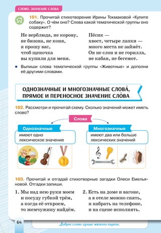 Доброе слово лучше мягкого пирога.64
СЛОВО. Значение слова
101. Прочитай стихотворение Ирины Токмаковой «Купите
собаку». О чём оно? Слова какой тематической группы оно
содержит?
Не верблюда, не корову,
не бизона, не коня,
я прошу вас,
чтоб щеночка
вы купили для меня.
Пёсик —
хвост, четыре лапки —
много места не займёт.
он не слон и не горилла,
не кабан, не бегемот.
zz Выпиши слова тематической группы «Животные» и дополни
её другими словами.
102. Рассмотри и прочитай схему. Сколько значений может иметь
слово?
Слова
имеют одно
лексическое значение
имеют два или больше
лексических значений
Однозначные Многозначные
103. Прочитай и отгадай стихотворные загадки Олеси Емелья-
новой. Отгадки запиши.
1. Мы над нею руки моем
и посуду губкой трём,
а когда её откроем,
то жемчужину найдём.
2. Есть на доме и вагоне,
а в отеле можно снять,
и набрать на телефоне,
и на сцене исполнять.
Однозначные и многозначные слова,
прямое и переносное значение слова
 