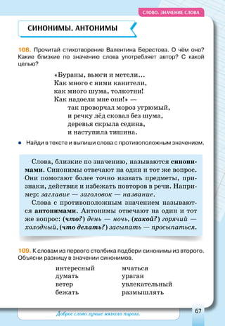 Доброе слово лучше мягкого пирога. 67
СЛОВО. Значение слова
108. Прочитай стихотворение Валентина Берестова. О  чём оно?
Какие близкие по значению слова употребляет автор? С  какой
целью?
«Бураны, вьюги и метели...
Как много с ними канители,
как много шума, толкотни!
Как надоели мне они!» —
так проворчал мороз угрюмый,
и речку лёд сковал без шума,
деревья скрыла седина,
и наступила тишина.
zz Найди в тексте и выпиши слова с противоположным значением.
Слова, близкие по значению, называются синони-
мами. Синонимы отвечают на один и тот же вопрос.
Они помогают более точно назвать предметы, при-
знаки, действия и избежать повторов в речи. Напри-
мер: заглавие — заголовок — название.
Слова с противоположным значением называют-
ся антонимами. Антонимы отвечают на один и тот
же вопрос: (что?) день — ночь, (какой?) горячий —
холодный, (что делать?) засыпать — просыпаться.
109. К словам из первого столбика подбери синонимы из второго.
Объясни разницу в значении синонимов.
интересный	 мчаться
думать	 ураган
ветер	 увлекательный
бежать	 размышлять
Синонимы. Антонимы
 