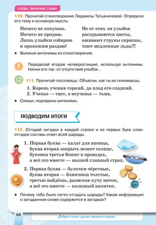 Доброе слово лучше мягкого пирога.68
СЛОВО. Значение слова
110. Прочитай стихотворение Людмилы Татьяничевой. Определи
его тему и основную мысль.
Ничего не покупаю. 	 Не от этих ли улыбок
Ничего не продаю. 	 раскрываются цветы,
Лишь улыбки собираю 	 оживают струны скрипок,
и прохожим раздаю! 	 тают медленные льды?!
zz Выпиши антонимы из стихотворения.
Переделай второе четверостишие, используя антонимы.
Начни его так: от отсутствия улыбок...
111. Прочитай пословицы. Объясни, как ты их понимаешь.
1. Корень учения горкий, да плод его сладкий.
2. Ученье — свет, а неученье — тьма.
zz Спиши, подчеркни антонимы.
112. Отгадай загадки в каждой строке и из первых букв слов-
отгадок составь ответ всей шарады.
	
1.	Первая буква — халат для японца,
буква вторая закрыть может солнце,		
буковка третья бежит в проводах,
а всё это вместе — мышей главный страх.
2.	Первая буква — булочки чёрствые,
буква вторая — блинчики толстые,		
третью найдёшь, размотав кучу ниток,
а всё это вместе — полезный напиток.
zz Почему тебе было легко отгадать шарады? Какая информация
о загаданном слове содержится в загадках?
ПОДВОДИМ ИТОГИ
 