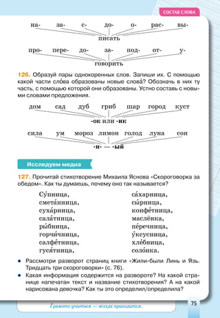 Грамоте учиться — всегда пригодится. 75
СОСТАВ СЛОВА
говорить
за-до- у-пере- от-про- под-
писать
до-с- вы-за- рас-на- о-
126. Образуй пары однокоренных слов. Запиши их. С помощью
какой части слова образованы новые слова? Обозначь в них ту
часть, с помощью которой они образованы. Устно составь с новы-
ми словами предложения.
-ок или -ик
грибдуб кустсад городдом шар
-н- — -ый
лимонмороз сонум лунасила голод
Исследуем медиа
127. Прочитай стихотворение Михаила Яснова «Скороговорка за
обедом». Как ты думаешь, почему оно так называется?
Супница,
сметанница,
сухарница,
салатница,
рыбница,
горчичница,
салфетница,
гусятница,
сахарница,
сырница,
конфетница,
маслёнка,
перечница,
уксусница,
хлебница,
солонка.
	Рассмотри разворот страниц книги «Жили-были Линь и Язь.
Тридцать три скороговорки» (с. 76).
	Какая информация содержится на развороте? На какой стра-
нице напечатан текст и название стихотворения? А  на какой
нарисована девочка? Как ты это определил/определила?
 