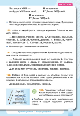 Грамоте учиться — всегда пригодится. 77
СОСТАВ СЛОВА
Без корня МИР —
не будет МИРных дней...
И ничего нет
РОДины РОДимей.
И ничего нет
РОДины РОДней.
	Вспомни, какие слова называются однокоренными. Выпиши из
текста однокоренные слова. Выдели в них корень.
130. Найди в каждой группе слов однокоренные. Запиши их, вы-
дели корень.
1. Школьник, ученик, школа. 2. Свободный, вольный,
свобода. 3. Добрый, чуткий, доброта. 4. Весёлый, груст-
ный, веселиться. 5. Холодный, горячий, холод.
	Выпиши пары синонимов и антонимов.
131. Отгадай слова по их определениям. Запиши отгаданные сло-
ва и выдели в них корень.
1. Хорошо защищающий тело от холода. 2. Погода
с таянием снега и льда. 3. Предохранить от холода.
4. Помещение для выращивания растений зимой.
Для справок: оттепель, утеплить, тёплый, теплица.
132. Собери из букв слова и запиши их. Объясни, почему эти
предметы так назвали. Подбери к ним однокоренные слова и за-
пиши их. В записанных словах выдели корень.
Донильхоилк, сивьетклни, кичаел.
133. Рассмотри учебный плакат.
Какая информация в нём содер-
жится? Как его можно озаглавить?
 Подбери три-четыре однокоренных
слова и создай подобный учебный
плакат.
стрела
выстрел
стрелок
перестрелка
 