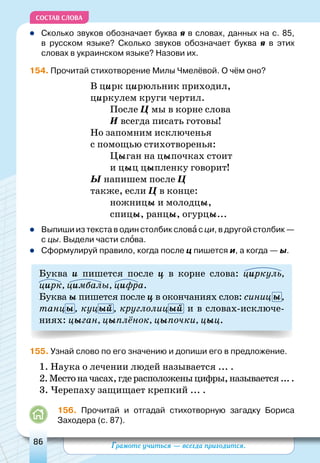 Грамоте учиться — всегда пригодится.86
СОСТАВ СЛОВА
	Сколько звуков обозначает буква я в словах, данных на с. 85,
в русском языке? Сколько звуков обозначает буква я в этих
словах в украинском языке? Назови их.
154. Прочитай стихотворение Милы Чмелёвой. О чём оно?
В цирк цирюльник приходил,
циркулем круги чертил.
После Ц мы в корне слова
И всегда писать готовы!
Но запомним исключенья
с помощью стихотворенья:
Цыган на цыпочках стоит
и цыц цыпленку говорит!
Ы напишем после Ц
также, если Ц в конце:
ножницы и молодцы,
спицы, ранцы, огурцы...
	Выпиши из текста в один столбик слова с ци, в другой столбик —
с цы. Выдели части слова.
	Сформулируй правило, когда после ц пишется и, а когда — ы.
Буква и пишется после ц в корне слова: циркуль,
цирк, цимбалы, цифра.
Буква ы пишется после ц в окончаниях слов: синиц ы,
танцы, куцый, круглолицый и в словах-исключе-
ниях: цыган, цыплёнок, цыпочки, цыц.
155. Узнай слово по его значению и допиши его в предложение.
1. Наука о лечении людей называется ... .
2.Местоначасах,гдерасположеныцифры,называется....
3. Черепаху защищает крепкий ... .
156. Прочитай и отгадай стихотворную загадку Бориса
Заходера (с. 87).
 
