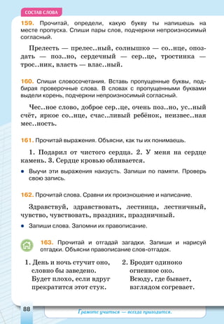 Грамоте учиться — всегда пригодится.88
СОСТАВ СЛОВА
159. Прочитай, определи, какую букву ты напишешь на
месте пропуска. Спиши пары слов, подчеркни непроизносимый
согласный.
Прелесть — прелес..ный, солнышко — со..нце, опоз-
дать  — поз..но, сердечный  — сер..це, тростинка —
трос..ник, власть — влас..ный.
160. Спиши словосочетания. Вставь пропущенные буквы, под-
бирая проверочные слова. В словах с пропущенными буквами
выдели корень, подчеркни непроизносимый согласный.
Чес..ное слово, доброе сер..це, очень поз..но, ус..ный
счёт, яркое со..нце, счас..ливый ребёнок, неизвес..ная
мес..ность.
161. Прочитай выражения. Объясни, как ты их понимаешь.
1. Подарил от чистого сердца. 2. У меня на сердце
камень. 3. Сердце кровью обливается.
	Выучи эти выражения наизусть. Запиши по памяти. Проверь
свою запись.
162. Прочитай слова. Сравни их произношение и написание.
Здравствуй, здравствовать, лестница, лестничный,
чувство, чувствовать, праздник, праздничный.
	Запиши слова. Запомни их правописание.
163. Прочитай и отгадай загадки. Запиши и нарисуй
отгадки. Объясни правописание слов-отгадок.
1. День и ночь стучит оно,
	
2. Бродит одиноко
словно бы заведено.	 огненное око.
Будет плохо, если вдруг	 Всюду, где бывает,
прекратится этот стук.	 взглядом согревает.
 