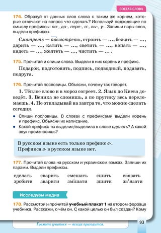 Грамоте учиться — всегда пригодится. 93
СОСТАВ СЛОВА
174. Образуй от данных слов слова с таким же корнем, кото-
рые отвечают на вопрос что сделать? Используй подходящие по
смыслу префиксы: по-, до-, пере-, о-, вы-, у-. Запиши пары слов,
выдели префиксы.
Смотреть — посмотреть, строить — ..., бежать — ...,
дарить — ..., катить — ..., светить — ..., копать — ...,
видеть — ..., желтеть — ..., чистить — ... .
175. Прочитай и спиши слова. Выдели в них корень и префикс.
Подарок, подготовить, подпись, подводный, подавать,
подруга.
176. Прочитай пословицы. Объясни, почему так говорят.
1. Тёплое слово и в мороз согреет. 2. Язык до Киева до-
ведёт. 3. Веника не сломишь, а по прутику весь перело-
маешь. 4. Не откладывай на завтра то, что можно сделать
сегодня.
	Спиши пословицы. В  словах с префиксами выдели корень
и префикс. Объясни их написание.
	Какой префикс ты выделил/выделила в слове сделать? А какой
звук произносишь?
В русском языке есть только префикс с-.
Префикса з- в русском языке нет.
177. Прочитай слова на русском и украинском языках. Запиши их
парами. Выдели префиксы.
сделать сварить смешать сшить связать
зробити зварити змішати зшити зв’язати
Исследуем медиа
178. Рассмотри и прочитай учебный плакат 1 на втором форзаце
учебника. Расскажи, о чём он. С какой целью он был создан? Кому
 