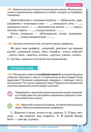 Грамоте учиться — всегда пригодится. 97
СОСТАВ СЛОВА
187. Замени данные словосочетания одним словом. Объясни зна-
чение и правописание префиксов в словах, которые ты подобрал/
подобрала.
Присоединить с помощью верёвки — привязать, при-
соединить с помощью клея — ..., ненадолго лечь — ...,
ненадолго сесть — ..., неполностью встать — ..., непол-
ностью сгореть — ..., слегка нагнуть — ... .
о
чень скверный  — прескверный, очень хорошень-
кий — ..., очень неприятный — ... .
188. Запиши сочетания слов, вставляя нужные префиксы.
Не даст вам конфету ..жадный, достанет до крыши
рукой ..длинный, поезд ..был, корабль ..плыл, самолёт
..летел, винт ..винтил, колесо ..крутил, умело ..клеил.
zz Составь с одним из сочетаний слов предложение.
Исследуем медиа
189. Рассмотри и прочитай учебный плакат 3 на втором форзаце
учебника. Расскажи, о чём он. С какой целью он был создан? Кому
адресован? Основная информация передана с помощью текста
или рисунка? Что значит прикусить язык? Прямое или переносное
значение выражения иллюстрирует рисунок?
Придумайте с одноклассником/одноклассницей ситуацию,
в которой уместно употребить выражение прикусить язык.
Разыграйте её в классе.
190. Прочитай и спиши пословицы, вставляя пропущенные
буквы. Объясни правописание префиксов.
1.	 Коротко и ясно, оттого и пр..красно. 2. Учись смо-
лоду  — пр..годится под старость. 3. В  умной беседе
быть — ума пр..купить.
 