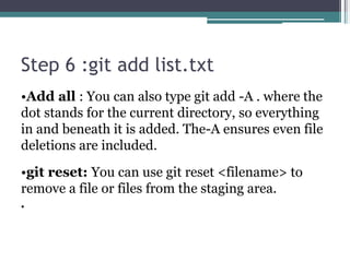Step 6 :git add list.txt
•Add all : You can also type git add -A . where the
dot stands for the current directory, so everything
in and beneath it is added. The-A ensures even file
deletions are included.
•git reset: You can use git reset <filename> to
remove a file or files from the staging area.
•
 