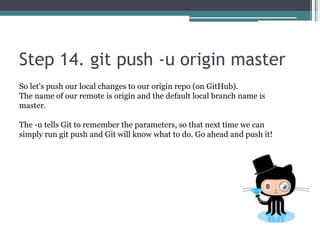 Step 14. git push -u origin master
So let's push our local changes to our origin repo (on GitHub).
The name of our remote is origin and the default local branch name is
master.
The -u tells Git to remember the parameters, so that next time we can
simply run git push and Git will know what to do. Go ahead and push it!
 