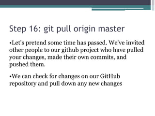 Step 16: git pull origin master
•Let's pretend some time has passed. We've invited
other people to our github project who have pulled
your changes, made their own commits, and
pushed them.
•We can check for changes on our GitHub
repository and pull down any new changes
 