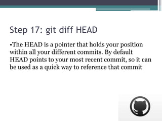 Step 17: git diff HEAD
•The HEAD is a pointer that holds your position
within all your different commits. By default
HEAD points to your most recent commit, so it can
be used as a quick way to reference that commit
 