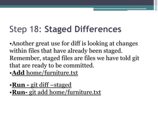 Step 18: Staged Differences
•Another great use for diff is looking at changes
within files that have already been staged.
Remember, staged files are files we have told git
that are ready to be committed.
•Add home/furniture.txt
•Run - git diff –staged
•Run- git add home/furniture.txt
 