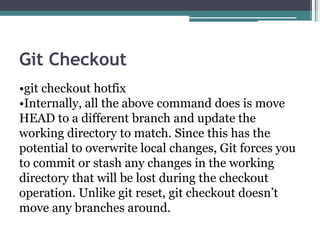 Git Checkout
•git checkout hotfix
•Internally, all the above command does is move
HEAD to a different branch and update the
working directory to match. Since this has the
potential to overwrite local changes, Git forces you
to commit or stash any changes in the working
directory that will be lost during the checkout
operation. Unlike git reset, git checkout doesn’t
move any branches around.
 