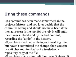 Using these commands
•If a commit has been made somewhere in the
project's history, and you later decide that the
commit is wrong and should not have been done,
then git revert is the tool for the job. It will undo
the changes introduced by the bad commit,
recording the "undo" in the history.
•If you have modified a file in your working tree,
but haven't committed the change, then you can
use git checkout to checkout a fresh-from-
repository copy of the file.
 