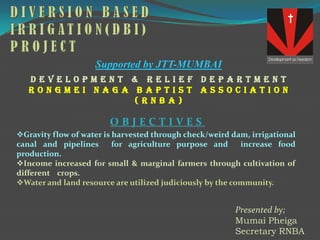 Supported by JTT-MUMBAI
   development & relief department
   Rongmei Naga Baptist Association
                (RNBA)

                        OBJECTIVES
Gravity flow of water is harvested through check/weird dam, irrigational
canal and pipelines       for agriculture purpose and      increase food
production.
Income increased for small & marginal farmers through cultivation of
different crops.
Water and land resource are utilized judiciously by the community.


                                                         Presented by;
                                                         Mumai Pheiga
                                                         Secretary RNBA
 