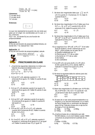 a) 2          b) 4         c) 6
               ( Valor    de A)                                  d) 8          e) 5
                                    = k (cte)
                ( Valor   de B )
                                                              7. Se tiene dos magnitudes tales que: 3 A es I.P.
Llamemos:
“y” al valor de A                                                 a B. Si cuando A = 8 entonces B = 6, halar A
“x” al valor de B                                                 cuando B sea 4.
“m” a la etc                                                     a) 9          b) 27        c) 4
                                                                 d) 32         e) 64
Entonces:
                                                              8. Se tiene tres magnitudes A, B y C tales que A es
                          y
                              = m                                 D.P. a B e I.P. a C2 cuando A=8 y B=16
                          x
                                                                  entonces C=6. Hallar B cuando A=9 y C=4.
Lo que nos representa la ecuación de una recta que               a) 2           b) 4       c) 6
pasa por el origen de coordenadas por lo que: y =                d) 6           e) 16
f(x), entonces :
F(x) = mx , en donde f(x) es una función de                   9. Se tiene tres magnitudes A, B y C tales que A es
proporcionalidad                                                  DP a B1/2; A es IP a C2. Cuando A=8, B=16, C=6.
                                                                  Calcular B si A=9 y C=4.
Aplicación 3                                                     a) 2           b) 3         c) 4
Si f(x) es una función de proporcionalidad directa, en           d) 5           e) 6
donde f(4) = 12, Calcule f(3) + f(2)
                                                              10.La magnitud A es DP a B2, e IP a C1/3. Si el valor
                                                                  de B se duplica y el de C disminuye en sus
Aplicación 4
                                                                  26/27. ¿Qué sucede con el valor de A?
Si f(x) es una función de proporcionalidad, calcule
                                                                  a) Queda multiplicado por 12
            F(3) x F(4 ) − F(5))2
                          (                      1                b) Disminuye en 1/11 de su valor
   x   =                                    x
                     F(17 )                     F(9)              c) Aumenta en 1/11 de su valor
                                                                  d) Se triplica
                                                                  e) Se cuadriplica
              PRÁCTICANDO EN CLASE                            11.A es DP a D y la suma de B y C e IP a B.C.
                                                                  A=3D cuando B=3 y C=2, siendo: BDP C.
1. ¿Cual de las siguientes relaciones no indica una               Calcular A cuando B es igual a 9 y D=5.
    relación de proporcionalidad entre x e y?                    a) 1          b) 2        c) 3
   a) 5x = 7y        b) 9x = 2/4                                 d) 4          e) 5
   c) x + y = 12     d) x + y = 2y
   e) (x+1)2 = y + 2                                          12.Se tiene la siguiente tabla de valores para dos
                                                                  magnitudes A y B:
2. Si A es D.P. a B, además cuando A = 12                            A      36     144     324 n         4
    entonces B es igual a 16. Hallar A cuando B sea                  B       6      3       2 9         18
    igual a 12.                                                  Hallar “n”
   a) 8           b) 9        c) 10                              a) 12          b) 14         c) 16
   d) 12          e) 6                                           d) 18          e) 20
3. Si A es I.P. a B además cuando A es igual a 10,            13.Sean dos magnitudes A y B tales que: A IP B (B≤
    entonces B es igual a 24. Hallar B cuando A sea               30); A DP B (B ≥ 30). Si A = 6 cuando B = 20.
    igual a 15.
                                                                  ¿Cuál será el valor de A cuando B = 60?
   a) 10          b) 8        c) 16
                                                                 a) 2          b) 4          c) 8
   d) 12          e) 4
                                                                 d) 3          e) 6
4. Si A es D.P. a B2, además cuando A es igual a              14. El peso de un eje varía proporcionalmente a su
    32 entonces B es igual a 4. Hallar A cuando B                 longitud y a su sección transversal. Si un metro
    sea igual a 3.                                                de hierro forjado de un centímetro de diámetro
   a) 6            b) 9         c) 18                             pesa 0,6 kg. Calcular el peso de un eje de 5m
   d) 27           e) 36                                          de largo y 5 cm de diámetro.
5. Si A es D.P. a B. IP a C e I.P. a D, además                   a) 60kg         b) 75kg     c) 90kg
    cuando AD=2 entonces B=2C. Hallar A cuando                   d) 105kg        e) 120kg
    B=48, C=2 y D=3.
   a) 4            b) 6         c) 8                          15.¿Cuál es el peso de un diamante que vale
   d) 12           e) 16                                          55.000 dólares, si uno de 6 kilates cuesta 19800
                                                                  y el precio es proporcional al cuadrado de su
6. Si: A es D.P. a B, e I.P. a C, además cuando A                 peso.
    es igual a 2, entonces B es igual a 6 y C es igual           (1 kilate = 0.259)
    a 8. Hallar A ciando B sea 15 y C igual 10.                  a) 6g         b) 6,25g    c) 2,5g

                                                         11
 