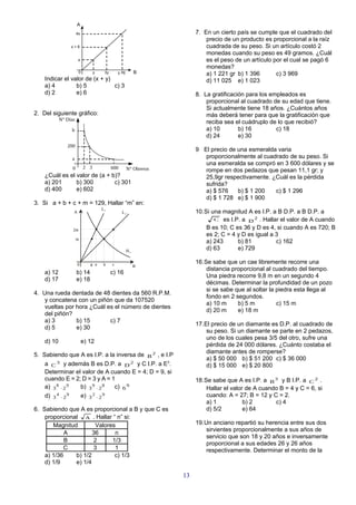A
                       4x                                                 7. En un cierto país se cumple que el cuadrado del
                                                                              precio de un producto es proporcional a la raíz
                   x+6                                                        cuadrada de su peso. Si un artículo costó 2
                                                                              monedas cuando su peso es 49 gramos. ¿Cuál
                        x                                                     es el peso de un artículo por el cual se pagó 6
                                                                              monedas?
                        0          y    3y       y +6        B                a) 1 221 gr b) 1 396       c) 3 969
    Indicar el valor de (x + y)                                               d) 11 025 e) 1 023
    a) 4         b) 5           c) 3
    d) 2         e) 6                                                     8. La gratificación para los empleados es
                                                                              proporcional al cuadrado de su edad que tiene.
                                                                              Si actualmente tiene 18 años. ¿Cuántos años
2. Del siguiente gráfico:                                                     más deberá tener para que la gratificación que
            N° Días
                                                                              reciba sea el cuádruplo de lo que recibió?
                   b                                                          a) 10        b) 16         c) 18
                                                                              d) 24        e) 30
               200
                                                                          9 El precio de una esmeralda varia
                   a                                                         proporcionalmente al cuadrado de su peso. Si
                                                                             una esmeralda se compró en 3 600 dólares y se
                   0         2 3             600        N° Obreros           rompe en dos pedazos que pesan 11,1 gr; y
    ¿Cuál es el valor de (a + b)?                                            25,9gr respectivamente. ¿Cuál es la pérdida
    a) 201      b) 300         c) 301                                        sufrida?
    d) 400      e) 602                                                       a) $ 576    b) $ 1 200   c) $ 1 296
                                                                             d) $ 1 728 e) $ 1 900
3. Si a + b + c + m = 129, Hallar “m” en:
                                       L1
                    A                              L2                     10.Si una magnitud A es I.P. a B D.P. a B D.P. a
                                                                                 C es I.P. a D 2 . Hallar el valor de A cuando

                   2m                                                         B es 10; C es 36 y D es 4, si cuando A es 720; B
                                                                              es 2; C = 4 y D es igual a 3
                       m
                                                                              a) 243      b) 81          c) 162
                                                        H1                    d) 63       e) 729

                        0       8 a    b     c                            16.Se sabe que un cae libremente recorre una
                                                             B
                                                                              distancia proporcional al cuadrado del tiempo.
    a) 12              b) 14                 c) 16
                                                                              Una piedra recorre 9,8 m en un segundo 4
    d) 17              e) 18
                                                                              décimas. Determinar la profundidad de un pozo
                                                                              si se sabe que al soltar la piedra esta llega al
4. Una rueda dentada de 48 dientes da 560 R.P.M.
                                                                              fondo en 2 segundos.
    y concatena con un piñón que da 107520
                                                                              a) 10 m     b) 5 m          c) 15 m
    vueltas por hora ¿Cuál es el número de dientes
                                                                              d) 20 m     e) 18 m
    del piñón?
    a) 3        b) 15       c) 7
                                                                          17.El precio de un diamante es D.P. al cuadrado de
    d) 5        e) 30
                                                                              su peso. Si un diamante se parte en 2 pedazos,
                                                                              uno de los cuales pesa 3/5 del otro, sufre una
    d) 10                   e) 12
                                                                              pérdida de 24 000 dólares. ¿Cuánto costaba el
                                                                              diamante antes de romperse?
5. Sabiendo que A es I.P. a la inversa de B 2 , e I.P
                                                                              a) $ 50 000 b) $ 51 200 c) $ 36 000
    a C 3 y además B es D.P. a D 2 y C I.P. a E3.                             d) $ 15 000 e) $ 20 800
    Determinar el valor de A cuando E = 4; D = 9, si
    cuando E = 2; D = 3 y A = 1                                           18.Se sabe que A es I.P. a B 3 y B I.P. a C 2 .
    a) 3 8 ⋅ 2 9 b) 3 9 ⋅ 2 8  c) 6 9                                         Hallar el valor de A cuando B = 4 y C = 6, si
    d) 3 4 ⋅ 2 9            e) 3 2 ⋅ 2 9                                      cuando: A = 27; B = 12 y C = 2.
                                                                              a) 1           b) 2       c) 4
6. Sabiendo que A es proporcional a B y que C es                              d) 5/2         e) 64
    proporcional A . Hallar “ n” si:
       Magnitud        Valores                                            19.Un anciano repartió su herencia entre sus dos
                                                                              sirvientes proporcionalmente a sus años de
            A         36      n
                                                                              servicio que son 18 y 20 años e inversamente
            B         2      1/3
                                                                              proporcional a sus edades 26 y 26 años
            C         3       1                                               respectivamente. Determinar el monto de la
    a) 1/36    b) 1/2         c) 1/3
    d) 1/9     e) 1/4

                                                                     13
 