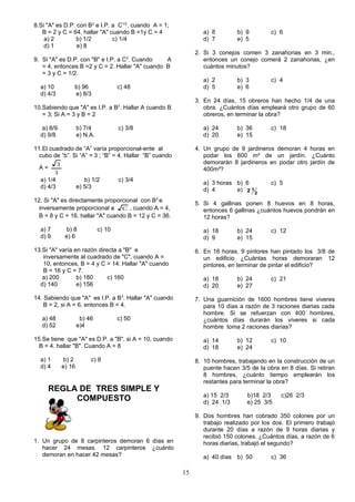 8.Si "A" es D.P. con B2 e I.P. a C1/2, cuando A = 1;
   B = 2 y C = 64. hallar "A" cuando B =1y C = 4                 a) 8        b) 9         c) 6
    a) 2         b) 1/2        c) 1/4                            d) 7        e) 5
    d) 1         e) 8
                                                              2. Si 3 conejos comen 3 zanahorias en 3 min.,
9. Si "A" es D.P. con "B" e I.P. a C2. Cuando    A               entonces un conejo comerá 2 zanahorias, ¿en
   = 4, entonces B =2 y C = 2. Hallar "A" cuando B               cuántos minutos?
   = 3 y C = 1/2.
                                                                 a) 2        b) 3         c) 4
  a) 10           b) 96                 c) 48                    d) 5        e) 6
  d) 4/3          e) 8/3
                                                              3. En 24 días, 15 obreros han hecho 1/4 de una
10.Sabiendo que "A" es I.P. a B3. Hallar A cuando B              obra. ¿Cuántos días empleará otro grupo de 60
   = 3; Si A = 3 y B = 2                                         obreros, en terminar la obra?

   a) 8/9             b) 7/4            c) 3/8                   a) 24       b) 36        c) 18
  d) 9/8              e) N.A.                                    d) 20       e) 15

11.El cuadrado de “A” varía proporcional-ente al              4. Un grupo de 9 jardineros demoran 4 horas en
  cubo de “b”. Si “A” = 3 ; “B” = 4. Hallar “B” cuando           podar los 600 m² de un jardín. ¿Cuánto
          3                                                      demorarán 8 jardineros en podar otro jardín de
  A=                                                             400m²?
         3
  a) 1/4                 b) 1/2         c) 3/4
                                                                 a) 3 horas b) 6          c) 5
  d) 4/3              e) 5/3
                                                                 d) 4       e) 2 1 2
12. Si "A" es directamente proporcional con B2 e
                                                              5. Si 4 gallinas ponen 8 huevos en 8 horas,
  inversamente proporcional a C , cuando A = 4,                  entonces 6 gallinas ¿cuántos huevos pondrán en
  B = 8 y C = 16. hallar "A" cuando B = 12 y C = 36.             12 horas?

  a) 7         b) 8             c) 10                            a) 18       b) 24        c) 12
  d) 9         e) 6                                              d) 9        e) 15

13.Si "A" varía en razón directa a "B" e                      6. En 16 horas, 9 pintores han pintado los 3/8 de
   inversamente al cuadrado de "C", cuando A =                   un edificio ¿Cuántas horas demoraran 12
   10, entonces, B = 4 y C = 14. Hallar "A" cuando               pintores, en terminar de pintar el edificio?
   B = 16 y C = 7.
   a) 200        b) 180      c) 160                              a) 18       b) 24        c) 21
  d) 140         e) 156                                          d) 20       e) 27

14. Sabiendo que "A" es I.P. a B3. Hallar "A" cuando          7. Una guarnición de 1600 hombres tiene viveres
    B = 2, si A = 6, entonces B = 4.                             para 10 días a razón de 3 raciones diarias cada
                                                                 hombre. Si se refuerzan con 400 hombres,
   a) 48               b) 46            c) 50                    ¿cuántos días durarán los víveres si cada
   d) 52              e)4                                        hombre toma 2 raciones diarias?

15.Se tiene que "A" es D.P. a "B", si A = 10, cuando             a) 14       b) 12        c) 10
  B = 4. hallar "B". Cuando A = 8                                d) 18       e) 24

  a) 1        b) 2         c) 8                               8. 10 hombres, trabajando en la construcción de un
  d) 4        e) 16                                              puente hacen 3/5 de la obra en 8 días. Si retiran
                                                                 8 hombres, ¿cuánto tiempo emplearán los
                                                                 restantes para terminar la obra?
     REGLA DE TRES SIMPLE Y
                                                                 a) 15 2/3       b)18 2/3     c)26 2/3
          COMPUESTO                                              d) 24 1/3       e) 25 3/5

                                                              9. Dos hombres han cobrado 350 colones por un
                                                                 trabajo realizado por los dos. El primero trabajó
                                                                 durante 20 días a razón de 9 horas diarias y
                                                                 recibió 150 colones. ¿Cuántos días, a razón de 6
1. Un grupo de 8 carpinteros demoran 6 días en                   horas diarias, trabajó el segundo?
   hacer 24 mesas. 12 carpinteros ¿cuánto
   demoran en hacer 42 mesas?                                    a) 40 días b) 50         c) 36

                                                         15
 