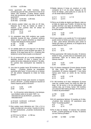 d) 5 días    e) 20 dias
                                                              12.Nataly demora 6 horas en construir un cubo
3.Una guarnición de 2200 hombres, tiene                          compacto de 4 cm de arista, después de 54
   provisiones para 62 días, al terminar el día 23 se            horas de trabajo. ¿Qué parte de un cubo de 12
   retiran 250 hombres. ¿Cuánto tiempo podrán                    cm de arista habrá construido?
   durar las provisiones que quedan al resto de la
   guarnición?                                                   a) 1/ 2      b) 1/ 3      c) 1/ 8
   a) 40 días b) 44 días c) 80 días                              d) 2/ 3      e) 4/ 5
   d) 50 días e) 55 dias
                                                              13.Percy es el doble de rápido que Miguel y éste es
4.8 obreros pueden haber una obra en 20 días.                    el triple de rápido que Franklin. Si entre los tres
   Después de 5 días de trabajo se retiran 3                     pueden terminar una tarea de Aritmética en 16
   obreros. ¿Con cuántos días de atraso se                       días. ¿En cuántos días Miguel con Franklin harán
   entregará la obra?                                            la misma tarea?
   a) 10        b) 14    c) 9
   d) 12        e) 20                                            a) 10        b) 20        c) 30
                                                                 d) 40        e) 80
5. Un propietario tiene 649 corderos que puede
   alimentar durante 65 días. ¿Cuántos corderos               14.Un buey atado a una cuerda de 7,5 m de longitud
   deben vender si quiere alimentar su rebaño por                puede comer la hierba que está a su alcance en
   15 días más dando la misma ración?                            2 días. ¿Qué tiempo demoraría para comer la
   a) 100      b) 200      c) 300                                hierba que está a su alcance, si la longitud de la
   d) 180      e) 120                                            cuerda fuera de 15m?.

6. Un caballo atado con una soga de 3 m de largo                 a) 10        b) 9         c) 8
   demoran 5 días en comer el pasto que está a su                d) 12        e) 15
   alcance. Si la soga fuera de 6 m. ¿Cuántos días
   tardará en comer todo el pasto a su alcance?               15.Para pavimentar 180 metros de pista; 18 obreros
                                                                 tardan 21 días. ¿Cuánto días se necesitarán para
7. En al construcción de un puente trabajaron 15                 pavimentar 120m de la misma pista con 4
   albañiles durante 12 días, e hicieron las 3/4                 obreros menos?
   partes de la obra; después se retiraron 7 de ellos.
   En cuántos días concluyeron las restantes la                  a) 18        b) 20        c) 40
   obra?                                                         d) 60        e) N.A
8. Una obra lo pueden hacer 28 hombres en cierto              16.Si 16 obreros trabajando 9 horas diarias durante
   tiempo . ¿Cuántos obreros se necesitarán                      20 días hacen 60 sillas. ¿Cuántos días
   aumentar para hacer 1/4 de la obra en un tiempo               necesitarán 40 obreros trabajando 1 hora diaria
   2/7 del anterior trabajando la mitad de horas                 menos para hacer un ciento de las mismas
   diarias?                                                      sillas?
                                                                 a) 10       b) 20       c) 18
                                                                 d) 15       e) 23
9. Un auto tarda 8 horas para recorrer un trayecto
   yendo a 90 km/h. ¿Cuánto tardará en recorrer el            17.Si 180 hombres en 6 días, trabajando 10 horas
   mismo trayecto yendo a 60 km/h?                               cada día, pueden hacer una zanja de 200m de
                                                                 largo, 3m de ancho y 2m de profundidad. ¿En
   a) 10        b) 50        c) 56                               cuántos días, de 8 horas, harían 100 hombres
   d) 60        e) N.A                                           una zanja de 400 metros de largo; 4m de ancho y
                                                                 3 metros de profundidad?
  10. A y B recorren cierta distancia, y los tiempos
   que emplean están en la razón 15/21. La                       a) 100       b) 54        c) 58
   velocidad de A es de 56 Km/h. ¿Cuál es la                     d) 61        e) 24
   velocidad de B?
                                                              18.Si 40 carpinteros fabrican 16 puertas en 9 días.
   a) 10 km/h b) 20 km/h c) 30 km/h                              ¿Cuántos días tardarían 45 carpinteros para
   d) 40 km/h e) 80 km/h                                         hacer 12 puertas iguales?
                                                                 a) 5         b) 7        c) 6
11.Dos ruedas cuyos diámetros son 1,5m y 2,4 m                   d) 8         e) 10
   están movidas por una correa. Cuando la menor
   da 220 revoluciones. ¿Cuántas revoluciones da              19.Por 8 días de trabajo, 12 obreros han cobrado
   la mayor?                                                     S/.640. ¿Cuánto ganarán por 16 días, 15 obreros
                                                                 con los mismos jornales?
   a) 137,5 rev b) 140 rev   c) 180 rev
   d) 175 rev e) N.A                                             a) 1600      b) 1800      c) 1520

                                                         17
 