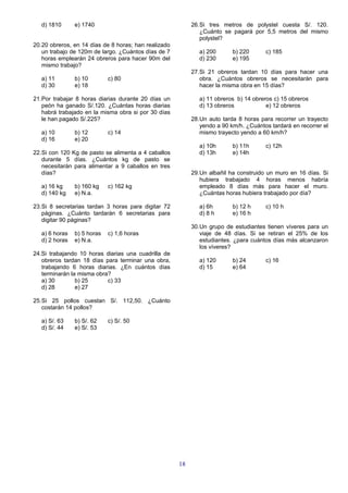 d) 1810      e) 1740                                    26.Si tres metros de polystel cuesta S/. 120.
                                                              ¿Cuánto se pagará por 5,5 metros del mismo
                                                              polystel?
20.20 obreros, en 14 días de 8 horas; han realizado
   un trabajo de 120m de largo. ¿Cuántos días de 7            a) 200      b) 220      c) 185
   horas emplearán 24 obreros para hacer 90m del              d) 230      e) 195
   mismo trabajo?
                                                           27.Si 21 obreros tardan 10 días para hacer una
   a) 11        b) 10        c) 80                            obra. ¿Cuántos obreros se necesitarán para
   d) 30        e) 18                                         hacer la misma obra en 15 días?

21.Por trabajar 8 horas diarias durante 20 días un            a) 11 obreros b) 14 obreros c) 15 obreros
   peón ha ganado S/.120. ¿Cuántas horas diarias              d) 13 obreros            e) 12 obreros
   habrá trabajado en la misma obra si por 30 días
   le han pagado S/.225?                                   28.Un auto tarda 8 horas para recorrer un trayecto
                                                              yendo a 90 km/h. ¿Cuántos tardará en recorrer el
   a) 10        b) 12        c) 14                            mismo trayecto yendo a 60 km/h?
   d) 16        e) 20
                                                              a) 10h      b) 11h      c) 12h
22.Si con 120 Kg de pasto se alimenta a 4 caballos            d) 13h      e) 14h
   durante 5 días. ¿Cuántos kg de pasto se
   necesitarán para alimentar a 9 caballos en tres
   días?                                                   29.Un albañil ha construido un muro en 16 días. Si
                                                              hubiera trabajado 4 horas menos habría
   a) 16 kg     b) 160 kg    c) 162 kg                        empleado 8 días más para hacer el muro.
   d) 140 kg    e) N.a.                                       ¿Cuántas horas hubiera trabajado por día?

23.Si 8 secretarias tardan 3 horas para digitar 72            a) 6h       b) 12 h     c) 10 h
   páginas. ¿Cuánto tardarán 6 secretarias para               d) 8 h      e) 16 h
   digitar 90 páginas?
                                                           30.Un grupo de estudiantes tienen víveres para un
   a) 6 horas   b) 5 horas   c) 1,6 horas                     viaje de 48 días. Si se retiran el 25% de los
   d) 2 horas   e) N.a.                                       estudiantes. ¿para cuántos días más alcanzaron
                                                              los víveres?
24.Si trabajando 10 horas diarias una cuadrilla de
   obreros tardan 18 días para terminar una obra,             a) 120      b) 24       c) 16
   trabajando 6 horas diarias. ¿En cuántos días               d) 15       e) 64
   terminarán la misma obra?
   a) 30        b) 25      c) 33
   d) 28        e) 27

25.Si 25 pollos cuestan S/. 112,50. ¿Cuánto
   costarán 14 pollos?

   a) S/. 63    b) S/. 62    c) S/. 50
   d) S/. 44    e) S/. 53




                                                      18
 