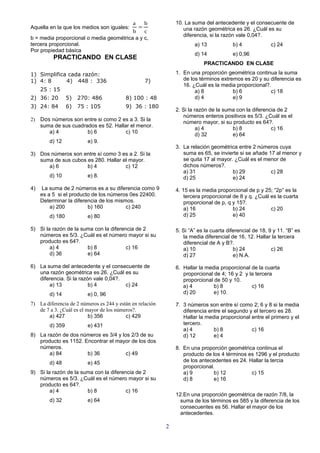 a    b                10. La suma del antecedente y el consecuente de
Aquella en la que los medios son iguales:  =                      una razón geométrica es 26. ¿Cuál es su
                                         b    c
                                                                  diferencia, si la razón vale 0,04?.
b = media proporcional o media geométrica a y c,
tercera proporcional.                                                  a) 13            b) 4             c) 24
Por propiedad básica
                                                                       d) 14            e) 0,96
          PRACTICANDO EN CLASE
                                                                           PRACTICANDO EN CLASE

1) Simplifica cada razón:                                      1. En una proporción geométrica continua la suma
1) 4: 8      4) 448 : 336                          7)             de los términos extremos es 20 y su diferencia es
                                                                  16. ¿Cuál es la media proporcional?.
     25 : 15                                                           a) 8            b) 6           c) 18
2) 36: 20        5)   270: 486            8) 100 : 48                  d) 4            e) 9
3) 24: 84        6)   75 : 105            9) 36 : 180
                                                               2. Si la razón de la suma con la diferencia de 2
                                                                  números enteros positivos es 5/3. ¿Cuál es el
2) Dos números son entre si como 2 es a 3. Si la
                                                                  número mayor, si su producto es 64?.
   suma de sus cuadrados es 52. Hallar el menor.                         a) 4          b) 8             c) 16
      a) 4           b) 6            c) 10                               d) 32         e) 64
        d) 12            e) 9.
                                                               3. La relación geométrica entre 2 números cuya
3) Dos números son entre sí como 3 es a 2. Si la                  suma es 65, se invierte si se añade 17 al menor y
   suma de sus cubos es 280. Hallar el mayor.                     se quita 17 al mayor. ¿Cuál es el menor de
      a) 6           b) 4            c) 12                        dichos números?.
                                                                  a) 31                b) 29           c) 28
        d) 10            e) 8.                                    d) 25                e) 24
4)    La suma de 2 números es a su diferencia como 9           4. 15 es la media proporcional de p y 25; “2p” es la
     es a 5 si el producto de los números 0es 22400.               tercera proporcional de 8 y q. ¿Cuál es la cuarta
     Determinar la diferencia de los mismos.                       proporcional de p, q y 15?.
         a) 200          b) 160          c) 240                    a) 16                b) 24           c) 20
        d) 180           e) 80                                     d) 25                e) 40

5) Si la razón de la suma con la diferencia de 2               5. Si “A” es la cuarta diferencial de 18, 9 y 11. “B” es
   números es 5/3. ¿Cuál es el número mayor si su                 la media diferencial de 16, 12. Hallar la tercera
   producto es 64?.                                               diferencial de A y B?.
        a) 4           b) 8             c) 16                     a) 10                  b) 24            c) 26
        d) 36          e) 64                                      d) 27                  e) N.A.

6) La suma del antecedente y el consecuente de                 6. Hallar la media proporcional de la cuarta
   una razón geométrica es 26. ¿Cuál es su                        proporcional de 4; 16 y 2 y la tercera
   diferencia. Si la razón vale 0,04?.                            proporcional de 50 y 10.
       a) 13             b) 4          c) 24                      a) 4         b) 8            c) 16
        d) 14            e) 0, 96                                 d) 20        e) 10.

7) La diferencia de 2 números es 244 y están en relación       7. 3 números son entre sí como 2; 6 y 8 si la media
   de 7 a 3. ¿Cuál es el mayor de los números?.                   diferencia entre el segundo y el tercero es 28.
       a) 427             b) 356          c) 429                  Hallar la media proporcional entre el primero y el
        d) 359           e) 431                                   tercero.
                                                                  a) 4         b) 8            c) 16
8) La razón de dos números es 3/4 y los 2/3 de su                 d) 12        e) 4
   producto es 1152. Encontrar el mayor de los dos
   números.                                                    8. En una proporción geométrica continua el
       a) 84          b) 36           c) 49                       producto de los 4 términos es 1296 y el producto
        d) 48            e) 45                                    de los antecedentes es 24. Hallar la tercia
                                                                  proporcional.
9) Si la razón de la suma con la diferencia de 2                  a) 9         b) 12          c) 15
   números es 5/3. ¿Cuál es el número mayor si su                 d) 8         e) 16
   producto es 64?.
        a) 4           b) 8             c) 16
                                                               12.En una proporción geométrica de razón 7/8, la
        d) 32            e) 64                                   suma de los términos es 585 y la diferencia de los
                                                                 consecuentes es 56. Hallar el mayor de los
                                                                 antecedentes.

                                                           2
 