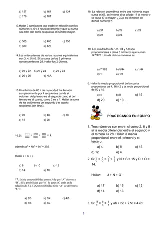 a) 157                         b) 161             c) 134       18. La relación geométrica entre dos números cuya
                                                                     suma es 65, se invierte si se añade 17 al menor y
   d) 176                         e) 167
                                                                     se quita 17 al mayor. ¿Cuál es el menor de
                                                                     dichos números?.
13.Hallar 3 cantidades que están en relación con los
   números 4, 5 y 8 respectivamente y que su suma
                                                                           a) 31                      b) 29       c) 28
   sea 850. dar como respuesta el número mayor.
                                                                           d) 25                      e) 24

   a) 300                         b) 400             c) 350
   d) 380                         e) 420
                                                                  19. Los cuadrados de 1/2, 1/4 y 1/8 son
                                                                     proporcionales a otros 3 números que suman
14.Los antecedentes de varias razones equivalentes                   147/176. Uno de dichos números es:
   son 3, 4, 5 y 6. Si la suma de los 2 primeros
   consecuentes es 28. Hallar los 2 últimos.

                                                                           a) 7/176                   b) 5/44     c) 1/44
   a) 20 y 22         b) 20 y 24             c) 22 y 24
                                                                           d) 1                       e) 1/2
   d) 20 y 26                     e) N.A.

                                                                  0. Hallar la media proporcional de la cuarta
                                                                     proporcional de 4, 16 y 2 y la tercia proporcional
15.Un cilindro de 60  de capacidad fue llenado                      de 50 y 10.
   completamente por 4 recipientes donde el
   volumen del primero es al segundo como el del
                                                                           a) 4                       b) 8        c) 16
   tercero es al cuarto, como 2 es a 1. Hallar la suma                     d) 20                      e) 10.
   de los volúmenes del segundo y el cuarto
   recipiente. (en litros).


   a) 20                          b) 40              c) 30                                PRACTICANDO EN EQUIPO
   d) 15                          e) 25

                                                                  1. Tres números son entre sí como 2, 6 y 8
                                                                     si la media diferencial entre el segundo y
16.Si:
           1111
                  =   2222
                             =   3333
                                        =k                           el tercero es 28. Hallar la media
           aaaa       bbbb       cccc                                proporcional entre el primero y el
                                                                     tercero.
además:a2 + 4b2 + 9c2 = 392                                                a) 4                       b) 8        c) 16
                                                                     d) 12                            e) 4
Hallar a + b + c
                                                                         U
                                                                  2. Si: D    =   N
                                                                                  O
                                                                                      =   O
                                                                                          S
                                                                                              =   1
                                                                                                  2
                                                                                                      y N + S = 15 y D + O =
   a) 6               b) 10                  c) 12                   14.
   d) 14                          e) 18
                                                                     Hallar:              U+N+O
17. Existe una posibilidad contra 3 de que “A” derrote a
“B”. Si la posibilidad que “B” le gane a C están en la
relación de 5 a 2. ¿Qué posibilidad tiene “A” de derrotar a                a) 17                      b) 16       c) 15
“C”?.
                                                                           d) 14                      e) 13

          a) 2/3                  b) 3/4             c) 4/5
          d) 5/6                  e) 3/7.                         3. Si: 18
                                                                          a
                                                                              =b=
                                                                               c
                                                                                          d
                                                                                          e   y ab + bc + 27c = 4 cd


                                                              3
 