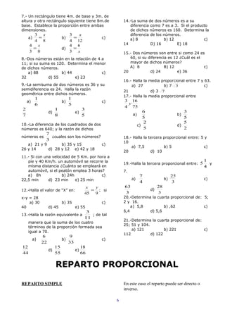 7.- Un rectángulo tiene 4m. de base y 3m. de
altura y otro rectángulo siguiente tiene 8m.de                 14.-La suma de dos números es a su
base. Establece la proporción entre ambas                         diferencia como 7 es a 3. Si el producto
dimensiones.                                                      de dichos números es 160. Determina la
      3 x                       3   x                             diferencia de los números.
     a) =                    b)   =                  c)           a) 8              b) 12               c)
      4 8                       4 12
     4 x                        4 6                            14            D) 16        E) 18
      =                      d)   =
     3 8                        3 x                            15.- Dos números son entre si como 24 es
8.-Dos números están en la relación de 4 a                        60, si su diferencia es 12 ¿Cuál es el
11; si su suma es 120. Determina el menor                         mayor de dichos números?
de dichos números.                                                A) 8               B) 12               c)
   a) 88            b) 44                c)                    20            d) 24          e) 36
32           d) 55        e) 23
                                                               16.- Halla la media proporcional entre 7 y 63.
9.-La semisuma de dos números es 36 y su                           a) 27            b) 7 3                c)
semidiferencia es 24. Halla la razón                           21             d) 3 7
geométrica entre dichos números.
                                                               17.- Halla la media proporcional entre
          1                       1
    a)                       b)                      c)        3 16
          6                       5                             y
                                                               4 75
2                       1                   3
                   d)                  e)                                   6                          3
7                       8                   5                       a)                              b)
                                                                            5                          5
                                                                            2                          5
10.-La diferencia de los cuadrados de dos                                c)                         d)
números es 640; y la razón de dichos                                        5                          2
               7
números es       ¿cuales son los números?                      18.- Halla la tercera proporcional entre: 5 y
               3
                                                               10
   a) 21 y 9       b) 35 y 15                        c)
                                                                   a) 7,5            b) 5                  c)
26 y 14      d) 28 y 12 e) 42 y 18
                                                               20             d) 10
11.- Si con una velocidad de 5 Km. por hora a
   pie y 40 Km/h. un automóvil se recorre la                                                                 1
                                                               19.-Halla la tercera proporcional entre: 5      y
   misma distancia ¿Cuánto se empleará en                                                                    4
   automóvil, si el peatón emplea 3 horas?                     7.
   a) 8h             b) 24h              c)                               7                    25
22,5 min      d) 23 min     e) 25 min                               a)                    b)                 c)
                                                                          4                    3
                                              x  y             63                    28
12.-Halla el valor de “X” en:                   = ; si                          d)
                                             45 9              3                     3
x-y = 28                                                       20.-Determina la cuarta proporcional de: 5;
    a) 30                    b) 35                   c)        2 y 16.
40                 d) 45               e) 55                       a) 5,8          b) ,62               c)
                                              3                6,4          d) 5,6
13.-Halla la razón equivalente a                ; de tal
                                             11
                                                               21.-Determina la cuarta proporcional de:
     manera que la suma de los cuatro
                                                               25; 51 y 104.
     términos de la proporción formada sea
                                                                   a) 121           b) 221              c)
     igual a 70.
                                                               112           d) 122
              6                   9
         a)                  b)                      c)
              22                  33
12                      15                  18
                   d)                  e)
44                      55                  66


                        REPARTO PROPORCIONAL

REPARTO SIMPLE                                                 En este caso el reparto puede ser directo o
                                                               inverso.

                                                           6
 