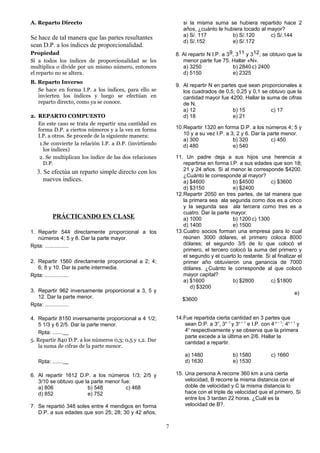 A. Reparto Directo                                               si la misma suma se hubiera repartido hace 2
                                                                 años, ¿cuánto le hubiera tocado al mayor?
                                                                 a) S/. 117          b) S/.120       c) S/.144
Se hace de tal manera que las partes resultantes
                                                                 d) S/.152           e) S/.172
sean D.P. a los índices de proporcionalidad.
Propiedad                                                     8. Al repartir N I.P. a 39, 311 y 312, se obtuvo que la
Si a todos los índices de proporcionalidad se les                menor parte fue 75. Hallar «N».
multiplica o divide por un mismo número, entonces                a) 3250                b) 2840 c) 2400
el reparto no se altera.                                         d) 5150                e) 2325
B. Reparto Inverso
                                                              9. Al repartir N en partes que sean proporcionales a
   Se hace en forma I.P. a los índices, para ello se             los cuadrados de 0,5; 0,25 y 0,1 se obtuvo que la
   invierten los índices y luego se efectúan en                  cantidad mayor fue 4200. Hallar la suma de cifras
   reparto directo, como ya se conoce.                           de N.
                                                                 a) 12                 b) 15          c) 17
2. REPARTO COMPUESTO                                             d) 18                 e) 21
   En este caso se trata de repartir una cantidad en
   forma D.P. a ciertos números y a la vez en forma           10.Repartir 1320 en forma D.P. a los números 4; 5 y
   I.P. a otros. Se procede de la siguiente manera:              10 y a su vez I.P. a 3; 2 y 6. Dar la parte menor.
                                                                 a) 300                b) 320           c) 450
    1.Se convierte la relación I.P. a D.P. (invirtiendo          d) 480                e) 540
      los índices)
    2. Se multiplican los índice de las dos relaciones        11. Un padre deja a sus hijos una herencia a
      D.P.                                                       repartirse en forma I.P. a sus edades que son 18;
                                                                 21 y 24 años. Si al menor le corresponde $4200.
  3. Se efectúa un reparto simple directo con los
                                                                 ¿Cuánto le corresponde al mayor?
     nuevos índices.                                             a) $4600              b) $4500        c) $3600
                                                                 d) $3150              e) $2400
                                                              12.Repartir 2050 en tres partes, de tal manera que
                                                                 la primera sea ala segunda como dos es a cinco
                                                                 y la segunda sea ala tercera como tres es a
                                                                 cuatro. Dar la parte mayor.
          PRÁCTICANDO EN CLASE                                   a) 1000               b) 1200 c) 1300
                                                                 d) 1400               e) 1500
1. Repartir 544 directamente proporcional a los               13.Cuatro socios forman una empresa para lo cual
   números 4; 5 y 8. Dar la parte mayor.                         reúnen 3000 dólares, el primero coloca 8000
Rpta: ................                                           dólares; el segundo 3/5 de lo que colocó el
                                                                 primero, el tercero colocó la suma del primero y
                                                                 el segundo y el cuarto lo restante. Si al finalizar el
2. Repartir 1560 directamente proporcional a 2; 4;               primer año obtuvieron una ganancia de 7000
   6; 8 y 10. Dar la parte intermedia.                           dólares. ¿Cuánto le corresponde al que colocó
Rpta: ................                                           mayor capital?
                                                                 a) $1600              b) $2800        c) $1800
                                                                    d) $3200
3. Repartir 962 inversamente proporcional a 3, 5 y                                                                 e)
   12. Dar la parte menor.                                       $3600
Rpta: ................

4. Repartir 8150 inversamente proporcional a 4 1/2;           14.Fue repartida cierta cantidad en 3 partes que
    5 1/3 y 6 2/5. Dar la parte menor.                            sean D.P. a 3n, 3n -1 y 3n + 1 e I.P. con 4 n – 1; 4n + 1 y
    Rpta: .......                                                 4n respectivamente y se observa que la primera
                                                                  parte excede a la última en 2/6. Hallar la
5. Repartir 840 D.P. a los números 0,3; 0,5 y 1,2. Dar            cantidad a repartir.
    la suma de cifras de la parte menor.
                                                                  a) 1480                  b) 1580            c) 1660
   Rpta: .......                                                  d) 1630                  e) 1530

6. Al repartir 1612 D.P. a los números 1/3; 2/5 y             15. Una persona A recorre 360 km a una cierta
   3/10 se obtuvo que la parte menor fue:                         velocidad, B recorre la misma distancia con el
   a) 806              b) 548          c) 468                     doble de velocidad y C la misma distancia lo
   d) 852              e) 752                                     hace con el triple de velocidad que el primero. Si
                                                                  entre los 3 tardan 22 horas. ¿Cuál es la
7. Se repartió 348 soles entre 4 mendigos en forma                velocidad de B?.
   D.P. a sus edades que son 25; 28; 30 y 42 años,

                                                          7
 