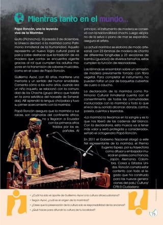 • ¿Cuál ha sido el aporte de Guillermo Ayoví a la cultura afroecuatoriana?
• Según Ayoví, ¿cuál es el origen de la marimba?
• ¿Crees que la preservación de la cultura solo es responsabilidad de los ancianos?
• ¿Qué haces para difundir la cultura de tu localidad?
Mientras tanto en el mundo...
Papa Roncón, una la leyenda
viva de la Marimba
Quito (Pichincha).- El pasado 2 de diciembre,
la Unesco declaró a la marimba como Patri-
monio Inmaterial de la Humanidad. Aquello
representa un nuevo logro cultural para el
país y cabe destacar que la tradición de «la
madera que canta» se encuentra vigente
gracias al rol que cumplen los adultos ma-
yores en la transmisión de saberes musicales,
como en el caso de Papá Roncón.
Guillermo Ayoví, con 83 años, mantiene una
memoria y un sentido del humor envidiable.
Comenta cómo a los ocho años, cuando era
un niño inquieto, se relacionó con la comuni-
dad de los Chachis (grupo étnico que habita
en la zona selvática del noroeste de Esmeral-
das). Allí aprendió la lengua cha’palaa y tuvo
su primer acercamiento con la marimba.
Papá Roncón asegura que la marimba y sus
raíces, son originarias del continente africa-
no y llegaron a Ecuador
con los primeros afros
traídos por los es-
pañoles. Al
principio, el instrumento de madera se conser-
vó con la nacionalidad chachi. Luego «el pia-
no de la selva o piano de mar se expandió»,
asegura el artista.
La actual marimba se elabora de modo arte-
sanal, con 23 láminas de madera de chonta
de diferentes longitudes y 23 secciones de
bambú (guadúa) de diversos tamaños, estas
cumplen la función de resonadores.
Las láminas se ensamblan sobre un armazón
de madera previamente forrado con fibra
vegetal. Para completar el instrumento, no
pueden faltar un par de baquetas cubiertas
de cuero o caucho.
La declaración de la marimba como Pa-
trimonio Cultural Inmaterial cuenta con el
consentimiento de todas las comunidades
involucradas con la marimba y todo lo que
el eco de su sonido alcance: danzas, cantos,
poesía, cuentos y leyendas.
«La marimba la llevamos en la sangre y es lo
que nos liberó de las cadenas del blanco.
Con la declaratoria, esta música va a tener
más valor y será protegida y considerada»,
señaló el octogenario Papá Roncón.
En 2011 el Gobierno Nacional otorgó a este
fiel representante de la marimba, el Premio
Eugenio Espejo, por su trayectoria
como difusor y embajador mu-
sical en países como Francia,
Japón, Alemania, Colom-
bia, Corea y Estados Uni-
dos. Roncón cometa estar
contento con todo el le-
gado que ha construido
para las nuevas genera-
ciones del país./ Cultura/
CPB El Ciudadano
h
t
t
p
:
/
/
g
o
o
.
g
l
/
W
o
b
B
I
1
Prohibida
su
reproducción
73
 
