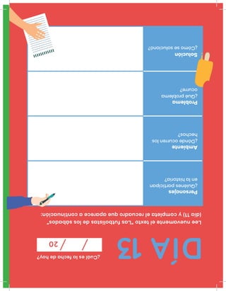 DÍA13
¿Cuáleslafechadehoy?
20
Leenuevamenteeltexto“Lasfutbolistasdelossábados”
(día11)ycompletaelrecuadroqueapareceacontinuación:
Personajes
¿Quiénesparticipan
enlahistoria?
Ambiente
¿Dóndeocurrenlos
hechos?
Problema
¿Quéproblema
ocurre?
Solución
¿Cómosesolucionó?
 