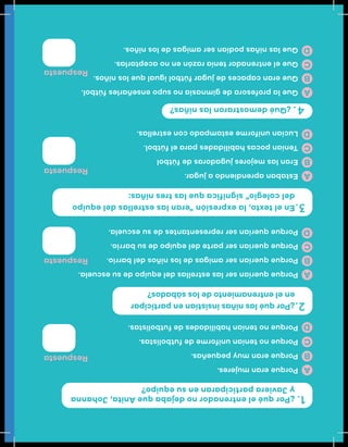 ¿PorquéelentrenadornodejabaqueAnita,Johanna
yJavieraparticiparanensuequipo?
Eneltexto,laexpresión“eranlasestrellasdelequipo
delcolegio”significaquelastresniñas:
¿Quédemostraronlasniñas?
¿Porquélasniñasinsistíanenparticipar
enelentrenamientodelossábados?
Respuesta
Respuesta
Respuesta
Respuesta
Porqueeranmujeres.
Porqueeranmuypequeñas.
Porquenoteníanuniformedefutbolistas.
Porquenoteníanhabilidadesdefutbolistas.
Porquequeríanserlasestrellasdelequipodesuescuela.
Porquequeríanseramigasdelosniñosdelbarrio.
Porquequeríanserpartedelequipodesubarrio.
Porquequeríanserrepresentantesdesuescuela.
Estabanaprendiendoajugar.
Eranlasmejoresjugadorasdefútbol
Teníanpocashabilidadesparaelfútbol.
Lucíanuniformeestampadoconestrellas.
Quelaprofesoradegimnasianosupoenseñarlesfútbol.
Queerancapacesdejugarfútboligualquelosniños.
Queelentrenadorteníarazónennoaceptarlas.
Quelasniñaspodíanseramigasdelosniños.
A
A
A
A
B
B
B
B
C
C
C
C
D
D
D
D
1.
3.
4.
2.
 