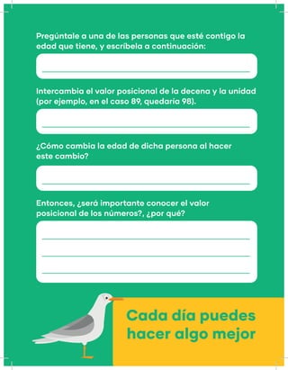 Pregúntale a una de las personas que esté contigo la
edad que tiene, y escríbela a continuación:
¿Cómo cambia la edad de dicha persona al hacer
este cambio?
Intercambia el valor posicional de la decena y la unidad
(por ejemplo, en el caso 89, quedaría 98).
Entonces, ¿será importante conocer el valor
posicional de los números?, ¿por qué?
Cada día puedes
hacer algo mejor
 